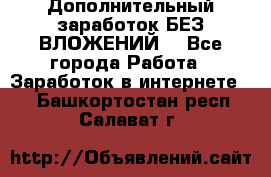 Дополнительный заработок БЕЗ ВЛОЖЕНИЙ! - Все города Работа » Заработок в интернете   . Башкортостан респ.,Салават г.
